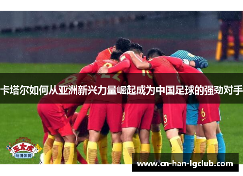 卡塔尔如何从亚洲新兴力量崛起成为中国足球的强劲对手