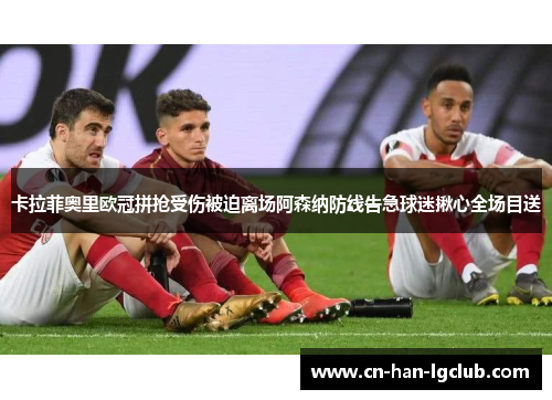 卡拉菲奥里欧冠拼抢受伤被迫离场阿森纳防线告急球迷揪心全场目送