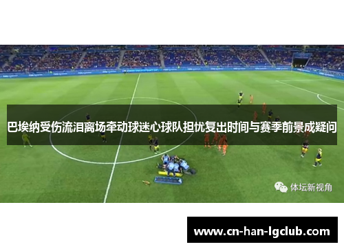 巴埃纳受伤流泪离场牵动球迷心球队担忧复出时间与赛季前景成疑问