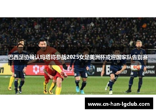 巴西足协确认玛塔将参战2025女足美洲杯或迎国家队告别赛